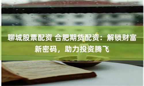 聊城股票配资 合肥期货配资：解锁财富新密码，助力投资腾飞