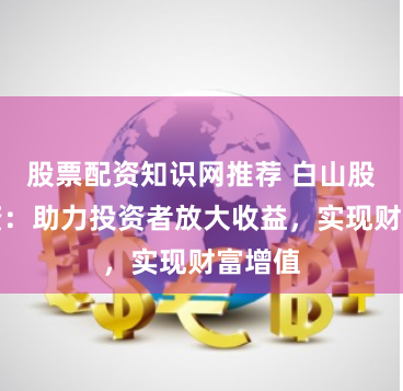 股票配资知识网推荐 白山股票配资：助力投资者放大收益，实现财富增值
