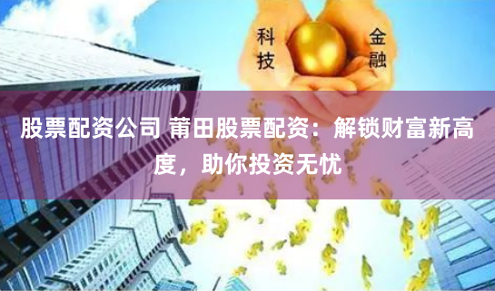 股票配资公司 莆田股票配资：解锁财富新高度，助你投资无忧