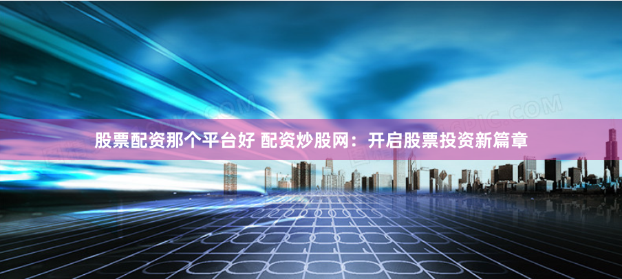 股票配资那个平台好 配资炒股网：开启股票投资新篇章