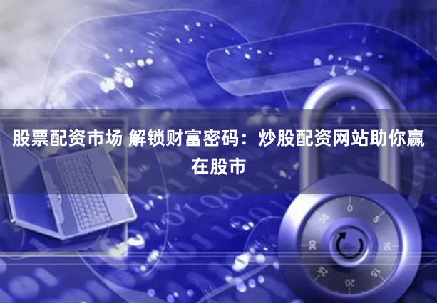 股票配资市场 解锁财富密码：炒股配资网站助你赢在股市