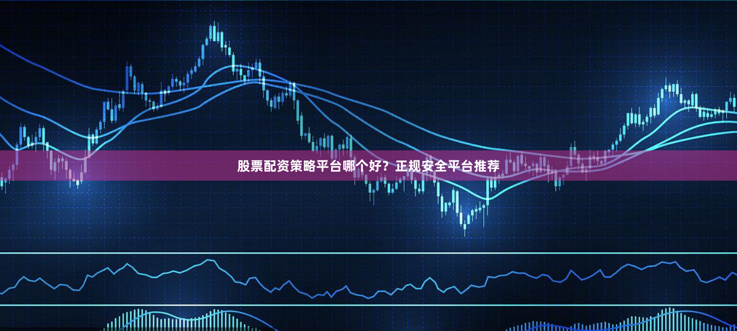 股票配资策略平台哪个好？正规安全平台推荐